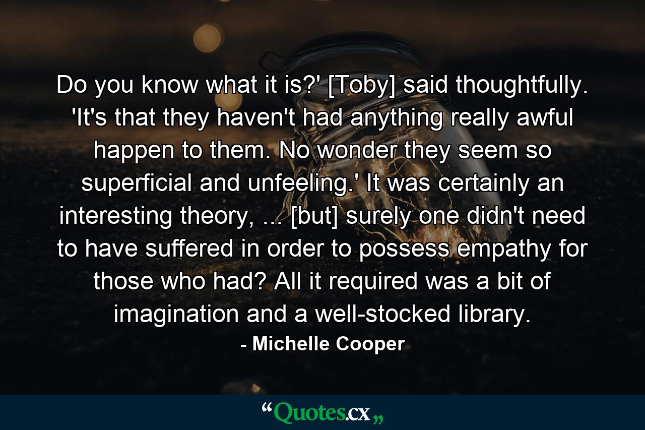 Do you know what it is?' [Toby] said thoughtfully. 'It's that they haven't had anything really awful happen to them. No wonder they seem so superficial and unfeeling.' It was certainly an interesting theory, ... [but] surely one didn't need to have suffered in order to possess empathy for those who had? All it required was a bit of imagination and a well-stocked library. - Quote by Michelle Cooper