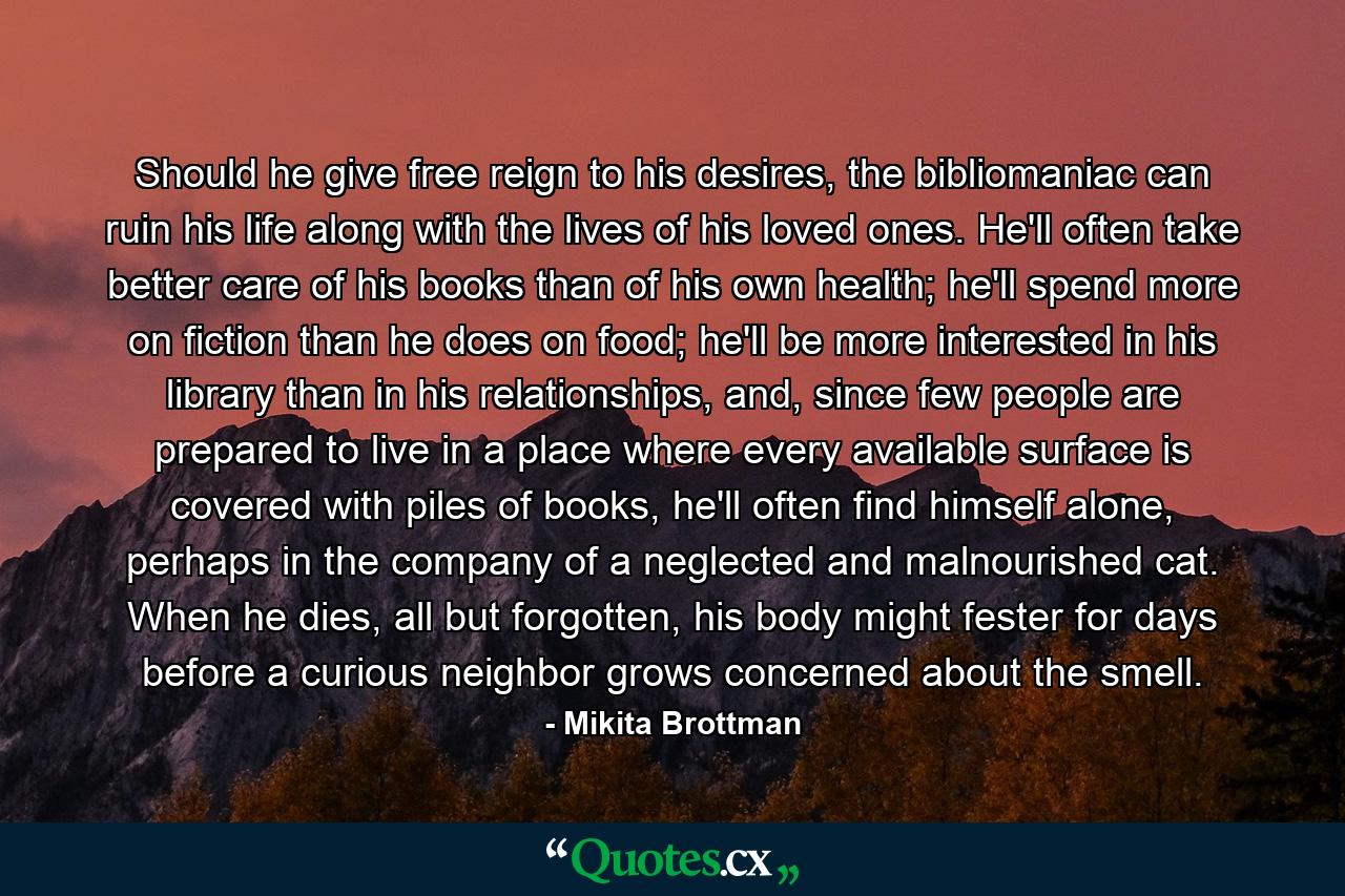 Should he give free reign to his desires, the bibliomaniac can ruin his life along with the lives of his loved ones. He'll often take better care of his books than of his own health; he'll spend more on fiction than he does on food; he'll be more interested in his library than in his relationships, and, since few people are prepared to live in a place where every available surface is covered with piles of books, he'll often find himself alone, perhaps in the company of a neglected and malnourished cat. When he dies, all but forgotten, his body might fester for days before a curious neighbor grows concerned about the smell. - Quote by Mikita Brottman