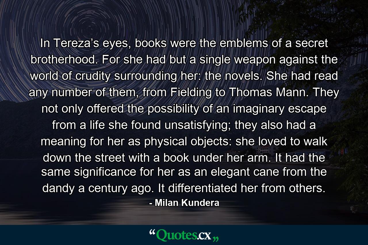 In Tereza’s eyes, books were the emblems of a secret brotherhood. For she had but a single weapon against the world of crudity surrounding her: the novels. She had read any number of them, from Fielding to Thomas Mann. They not only offered the possibility of an imaginary escape from a life she found unsatisfying; they also had a meaning for her as physical objects: she loved to walk down the street with a book under her arm. It had the same significance for her as an elegant cane from the dandy a century ago. It differentiated her from others. - Quote by Milan Kundera