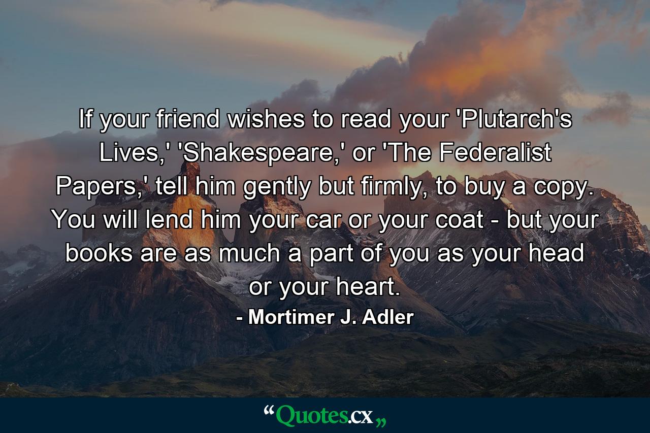 If your friend wishes to read your 'Plutarch's Lives,' 'Shakespeare,' or 'The Federalist Papers,' tell him gently but firmly, to buy a copy. You will lend him your car or your coat - but your books are as much a part of you as your head or your heart. - Quote by Mortimer J. Adler