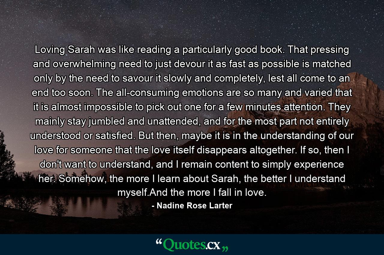 Loving Sarah was like reading a particularly good book. That pressing and overwhelming need to just devour it as fast as possible is matched only by the need to savour it slowly and completely, lest all come to an end too soon. The all-consuming emotions are so many and varied that it is almost impossible to pick out one for a few minutes attention. They mainly stay jumbled and unattended, and for the most part not entirely understood or satisfied. But then, maybe it is in the understanding of our love for someone that the love itself disappears altogether. If so, then I don't want to understand, and I remain content to simply experience her. Somehow, the more I learn about Sarah, the better I understand myself.And the more I fall in love. - Quote by Nadine Rose Larter