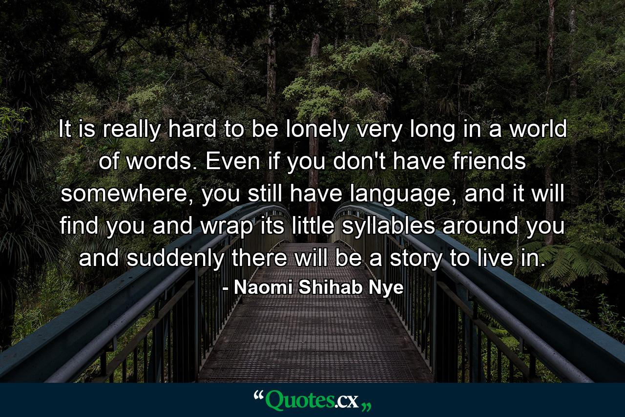 It is really hard to be lonely very long in a world of words. Even if you don't have friends somewhere, you still have language, and it will find you and wrap its little syllables around you and suddenly there will be a story to live in. - Quote by Naomi Shihab Nye