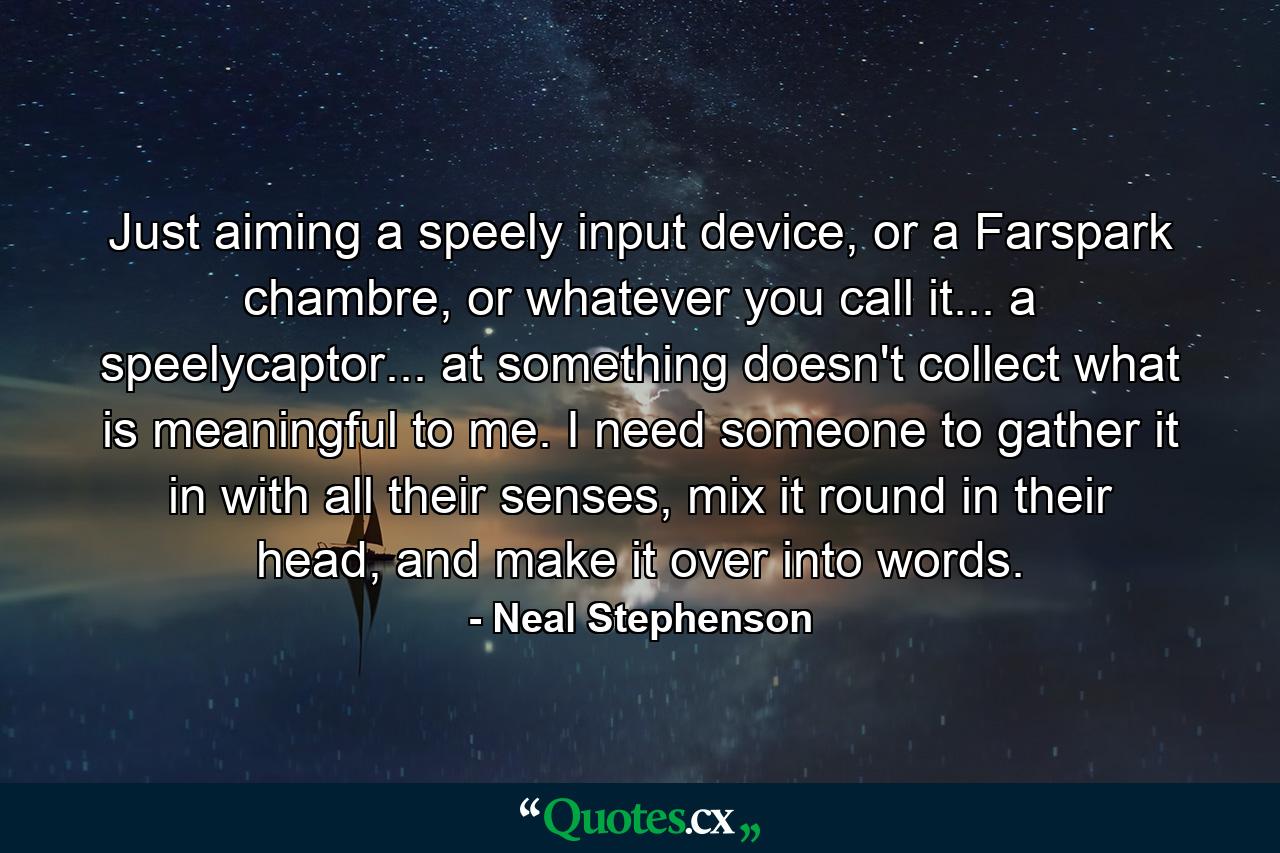 Just aiming a speely input device, or a Farspark chambre, or whatever you call it... a speelycaptor... at something doesn't collect what is meaningful to me. I need someone to gather it in with all their senses, mix it round in their head, and make it over into words. - Quote by Neal Stephenson