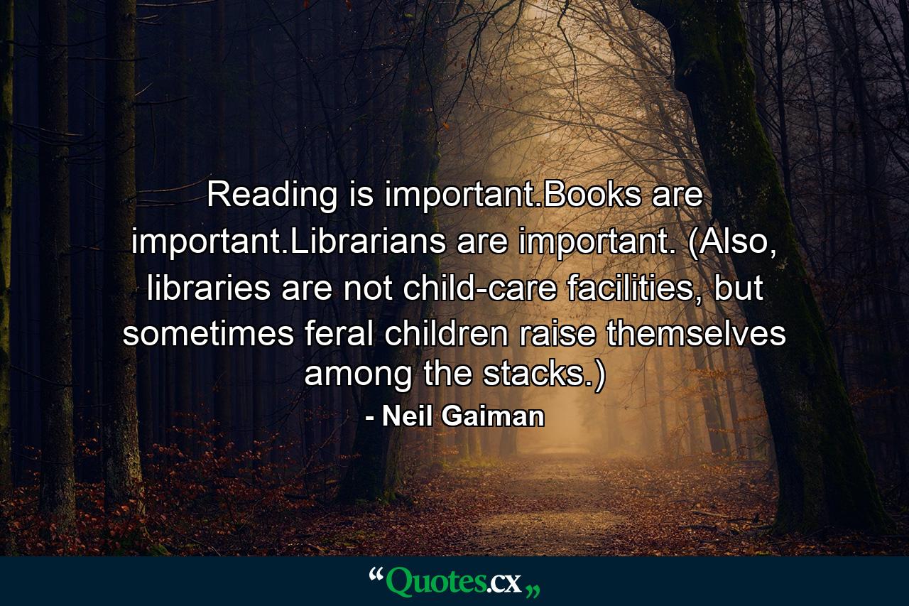 Reading is important.Books are important.Librarians are important. (Also, libraries are not child-care facilities, but sometimes feral children raise themselves among the stacks.) - Quote by Neil Gaiman