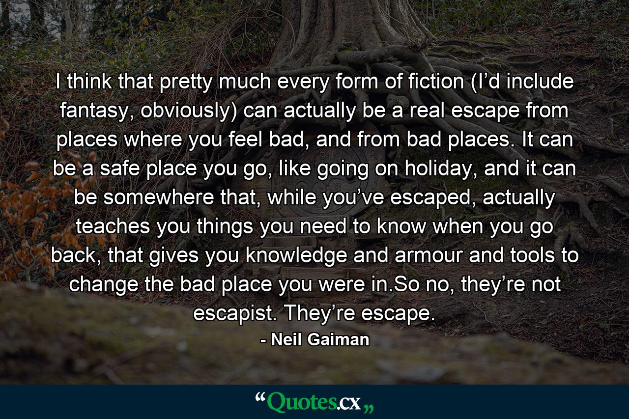 I think that pretty much every form of fiction (I’d include fantasy, obviously) can actually be a real escape from places where you feel bad, and from bad places. It can be a safe place you go, like going on holiday, and it can be somewhere that, while you’ve escaped, actually teaches you things you need to know when you go back, that gives you knowledge and armour and tools to change the bad place you were in.So no, they’re not escapist. They’re escape. - Quote by Neil Gaiman