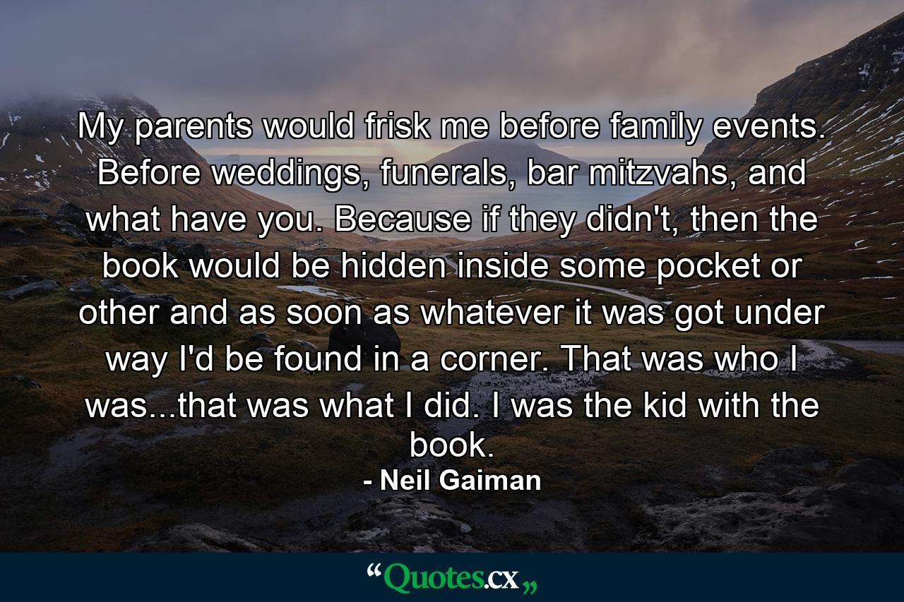 My parents would frisk me before family events. Before weddings, funerals, bar mitzvahs, and what have you. Because if they didn't, then the book would be hidden inside some pocket or other and as soon as whatever it was got under way I'd be found in a corner. That was who I was...that was what I did. I was the kid with the book. - Quote by Neil Gaiman