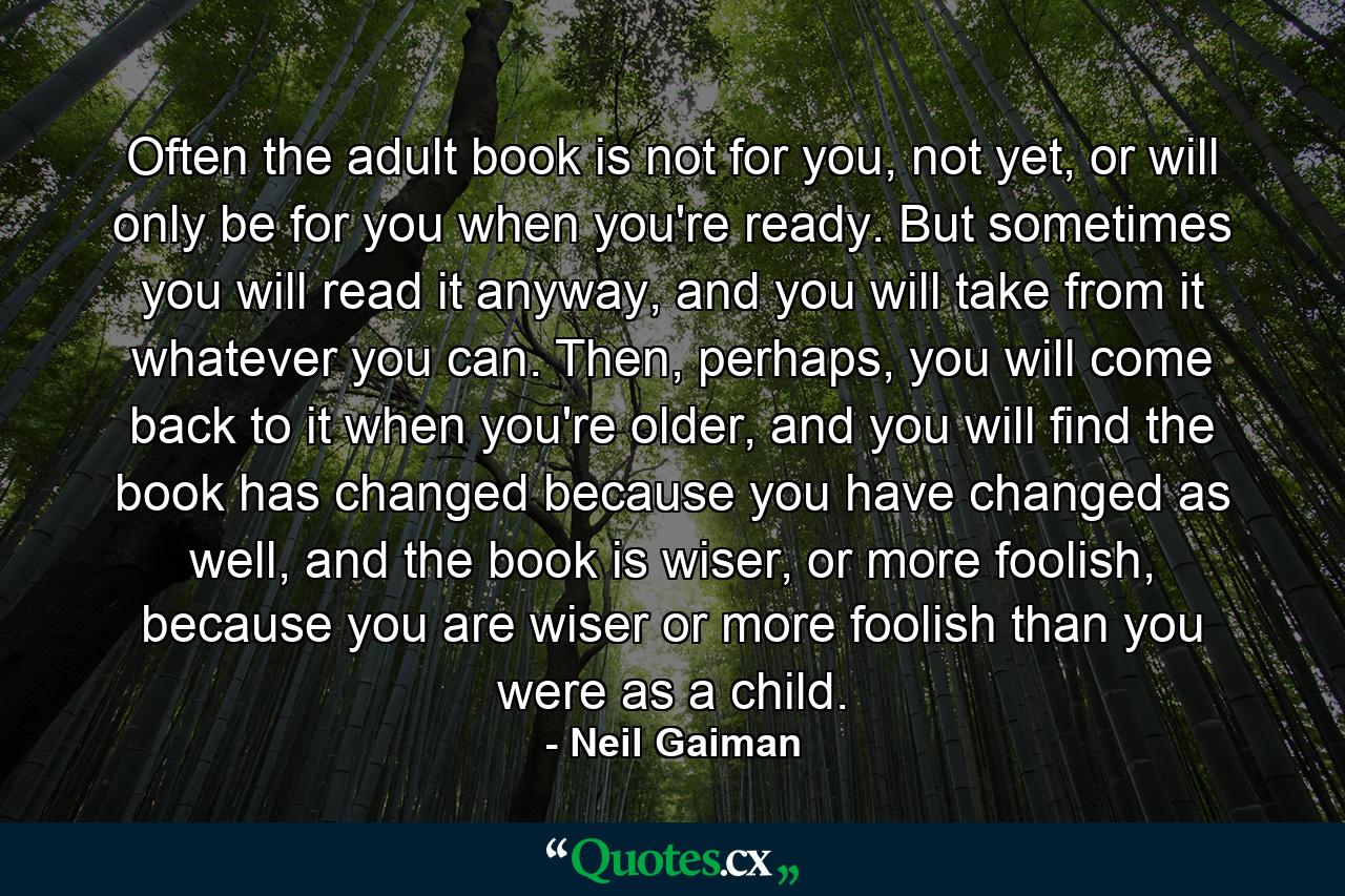 Often the adult book is not for you, not yet, or will only be for you when you're ready. But sometimes you will read it anyway, and you will take from it whatever you can. Then, perhaps, you will come back to it when you're older, and you will find the book has changed because you have changed as well, and the book is wiser, or more foolish, because you are wiser or more foolish than you were as a child. - Quote by Neil Gaiman