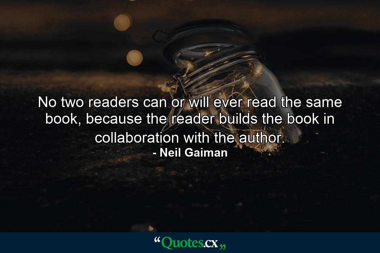 No two readers can or will ever read the same book, because the reader builds the book in collaboration with the author. - Quote by Neil Gaiman