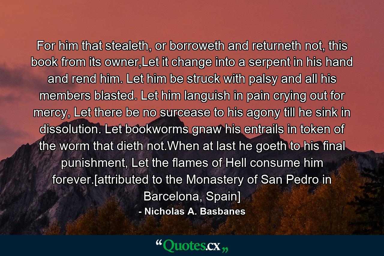 For him that stealeth, or borroweth and returneth not, this book from its owner,Let it change into a serpent in his hand and rend him. Let him be struck with palsy and all his members blasted. Let him languish in pain crying out for mercy, Let there be no surcease to his agony till he sink in dissolution. Let bookworms gnaw his entrails in token of the worm that dieth not.When at last he goeth to his final punishment, Let the flames of Hell consume him forever.[attributed to the Monastery of San Pedro in Barcelona, Spain] - Quote by Nicholas A. Basbanes