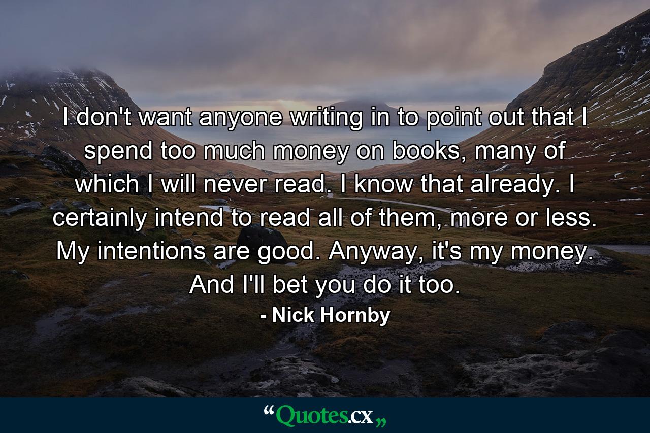 I don't want anyone writing in to point out that I spend too much money on books, many of which I will never read. I know that already. I certainly intend to read all of them, more or less. My intentions are good. Anyway, it's my money. And I'll bet you do it too. - Quote by Nick Hornby