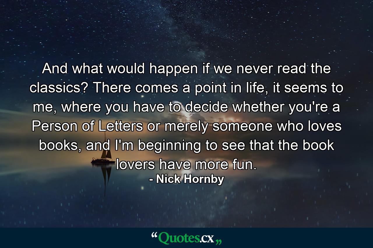 And what would happen if we never read the classics? There comes a point in life, it seems to me, where you have to decide whether you're a Person of Letters or merely someone who loves books, and I'm beginning to see that the book lovers have more fun. - Quote by Nick Hornby