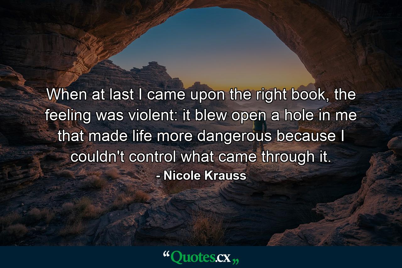 When at last I came upon the right book, the feeling was violent: it blew open a hole in me that made life more dangerous because I couldn't control what came through it. - Quote by Nicole Krauss