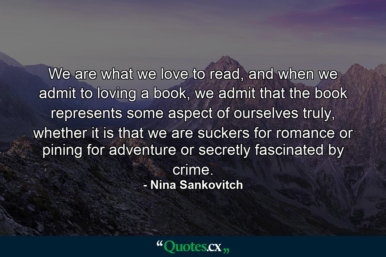 We are what we love to read, and when we admit to loving a book, we admit that the book represents some aspect of ourselves truly, whether it is that we are suckers for romance or pining for adventure or secretly fascinated by crime. - Quote by Nina Sankovitch