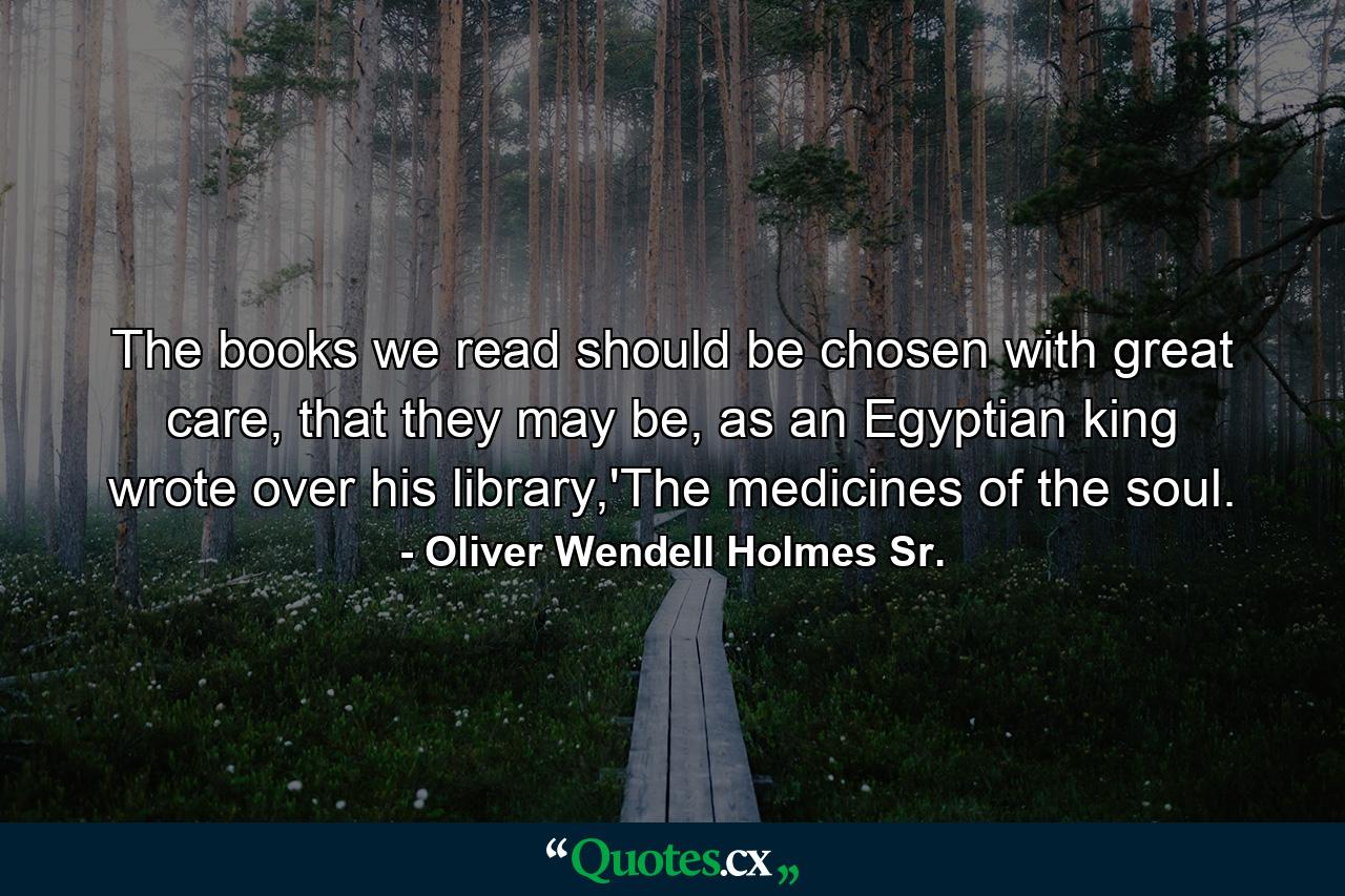 The books we read should be chosen with great care, that they may be, as an Egyptian king wrote over his library,'The medicines of the soul. - Quote by Oliver Wendell Holmes Sr.