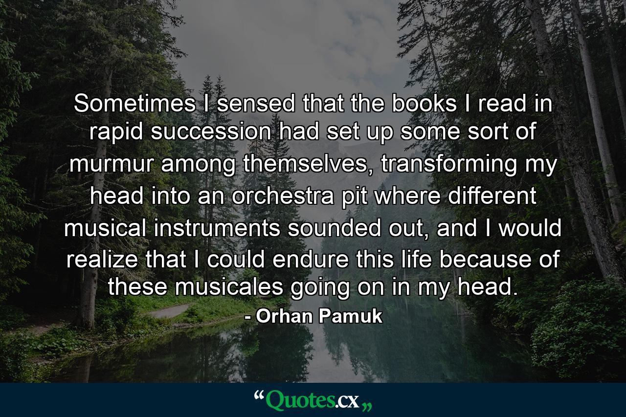 Sometimes I sensed that the books I read in rapid succession had set up some sort of murmur among themselves, transforming my head into an orchestra pit where different musical instruments sounded out, and I would realize that I could endure this life because of these musicales going on in my head. - Quote by Orhan Pamuk