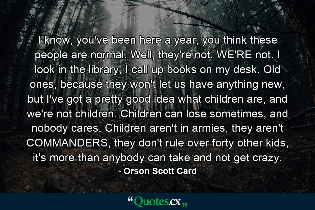 I know, you've been here a year, you think these people are normal. Well, they're not. WE'RE not. I look in the library, I call up books on my desk. Old ones, because they won't let us have anything new, but I've got a pretty good idea what children are, and we're not children. Children can lose sometimes, and nobody cares. Children aren't in armies, they aren't COMMANDERS, they don't rule over forty other kids, it's more than anybody can take and not get crazy. - Quote by Orson Scott Card