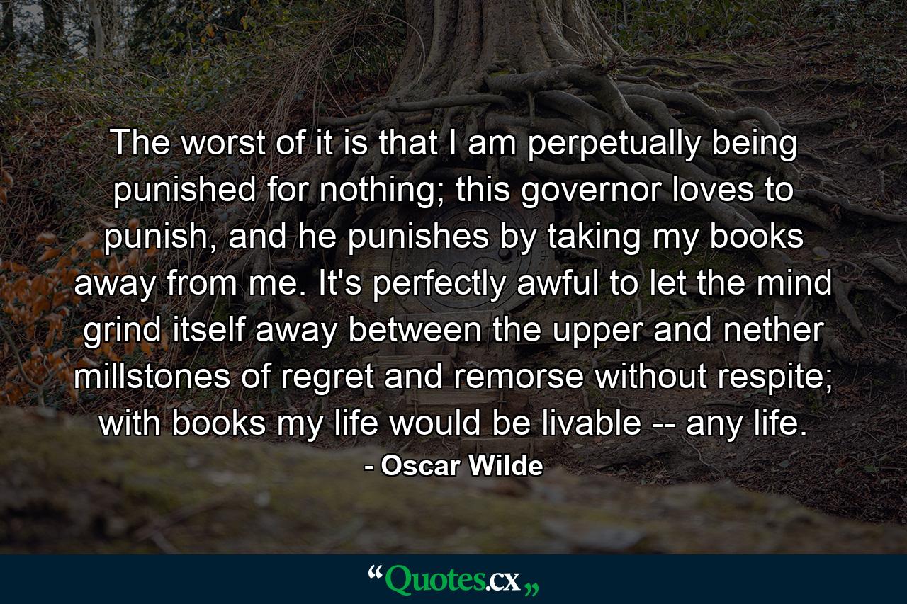 The worst of it is that I am perpetually being punished for nothing; this governor loves to punish, and he punishes by taking my books away from me. It's perfectly awful to let the mind grind itself away between the upper and nether millstones of regret and remorse without respite; with books my life would be livable -- any life. - Quote by Oscar Wilde