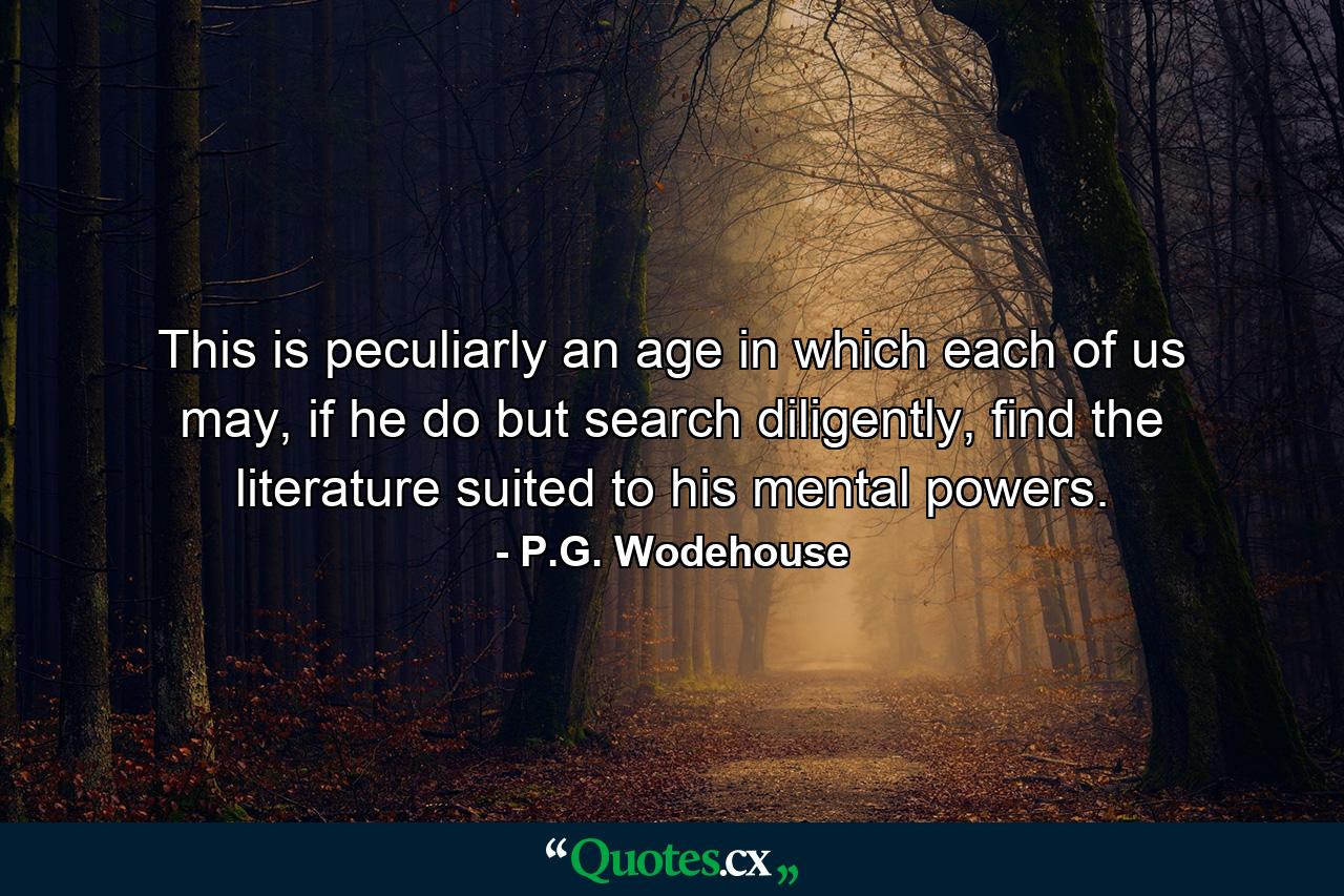 This is peculiarly an age in which each of us may, if he do but search diligently, find the literature suited to his mental powers. - Quote by P.G. Wodehouse