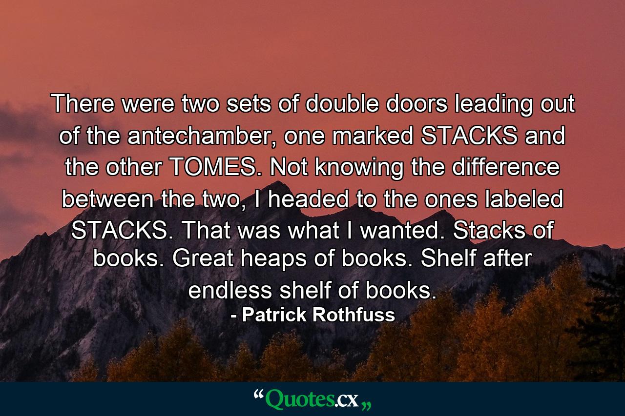 There were two sets of double doors leading out of the antechamber, one marked STACKS and the other TOMES. Not knowing the difference between the two, I headed to the ones labeled STACKS. That was what I wanted. Stacks of books. Great heaps of books. Shelf after endless shelf of books. - Quote by Patrick Rothfuss