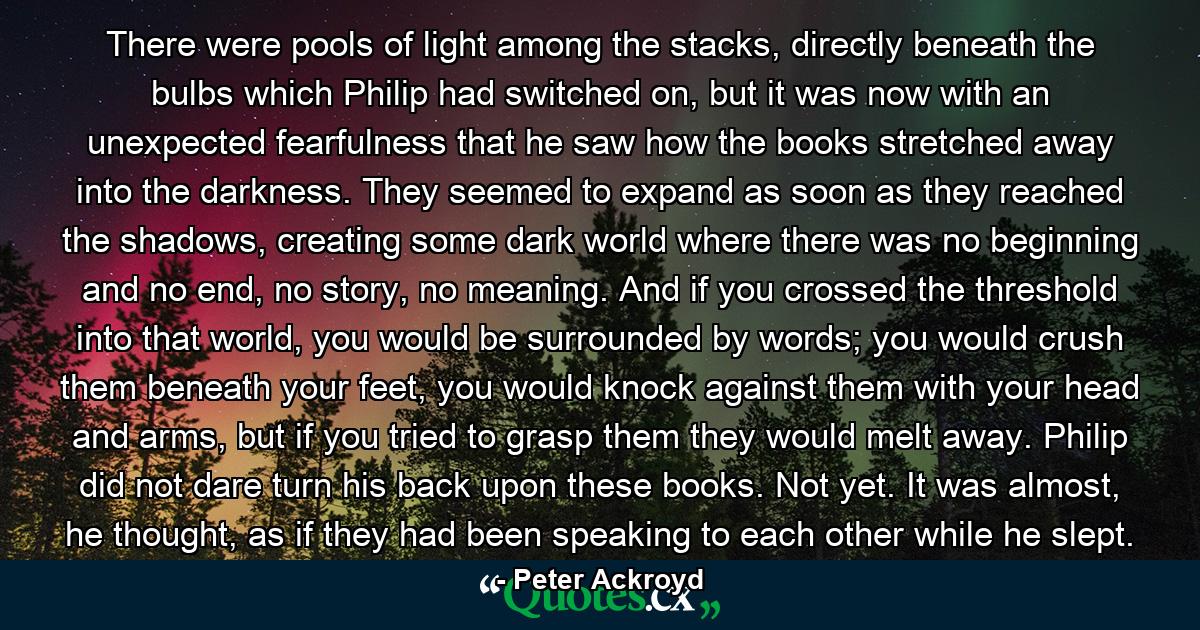 There were pools of light among the stacks, directly beneath the bulbs which Philip had switched on, but it was now with an unexpected fearfulness that he saw how the books stretched away into the darkness. They seemed to expand as soon as they reached the shadows, creating some dark world where there was no beginning and no end, no story, no meaning. And if you crossed the threshold into that world, you would be surrounded by words; you would crush them beneath your feet, you would knock against them with your head and arms, but if you tried to grasp them they would melt away. Philip did not dare turn his back upon these books. Not yet. It was almost, he thought, as if they had been speaking to each other while he slept. - Quote by Peter Ackroyd