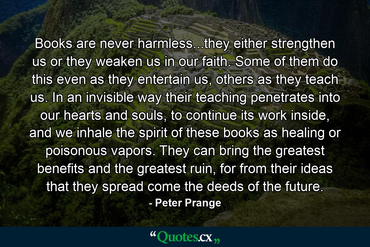 Books are never harmless...they either strengthen us or they weaken us in our faith. Some of them do this even as they entertain us, others as they teach us. In an invisible way their teaching penetrates into our hearts and souls, to continue its work inside, and we inhale the spirit of these books as healing or poisonous vapors. They can bring the greatest benefits and the greatest ruin, for from their ideas that they spread come the deeds of the future. - Quote by Peter Prange