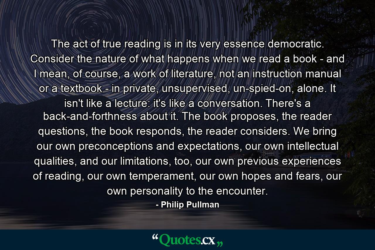 The act of true reading is in its very essence democratic. Consider the nature of what happens when we read a book - and I mean, of course, a work of literature, not an instruction manual or a textbook - in private, unsupervised, un-spied-on, alone. It isn't like a lecture: it's like a conversation. There's a back-and-forthness about it. The book proposes, the reader questions, the book responds, the reader considers. We bring our own preconceptions and expectations, our own intellectual qualities, and our limitations, too, our own previous experiences of reading, our own temperament, our own hopes and fears, our own personality to the encounter. - Quote by Philip Pullman