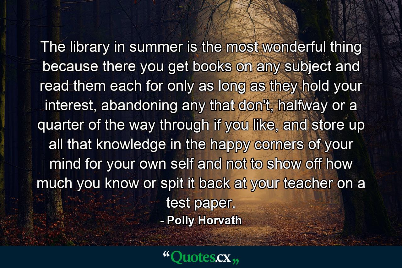 The library in summer is the most wonderful thing because there you get books on any subject and read them each for only as long as they hold your interest, abandoning any that don't, halfway or a quarter of the way through if you like, and store up all that knowledge in the happy corners of your mind for your own self and not to show off how much you know or spit it back at your teacher on a test paper. - Quote by Polly Horvath