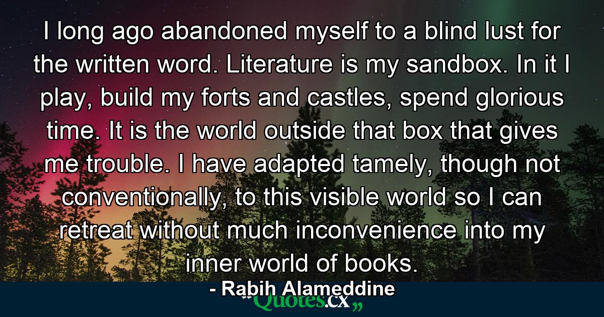 I long ago abandoned myself to a blind lust for the written word. Literature is my sandbox. In it I play, build my forts and castles, spend glorious time. It is the world outside that box that gives me trouble. I have adapted tamely, though not conventionally, to this visible world so I can retreat without much inconvenience into my inner world of books. - Quote by Rabih Alameddine