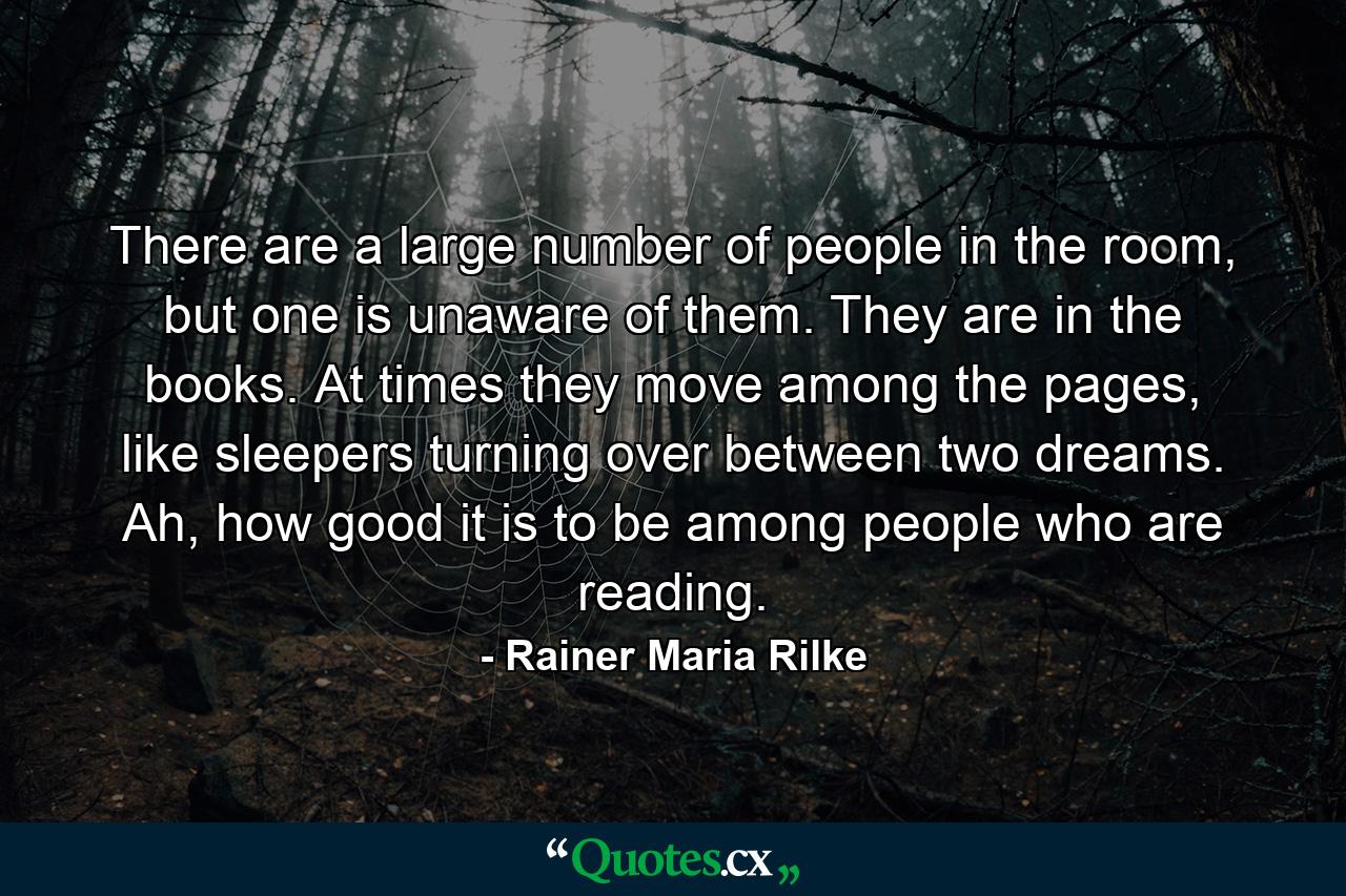 There are a large number of people in the room, but one is unaware of them. They are in the books. At times they move among the pages, like sleepers turning over between two dreams. Ah, how good it is to be among people who are reading. - Quote by Rainer Maria Rilke