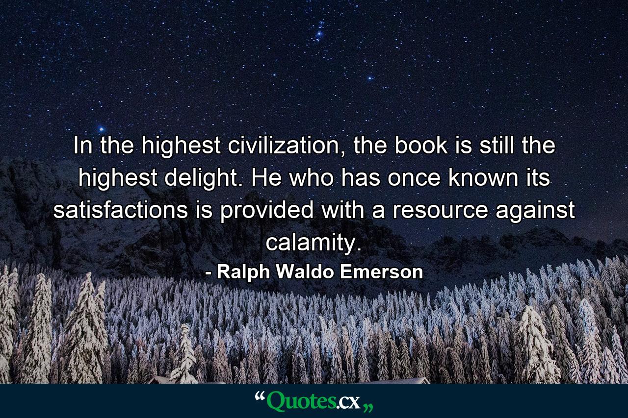 In the highest civilization, the book is still the highest delight. He who has once known its satisfactions is provided with a resource against calamity. - Quote by Ralph Waldo Emerson