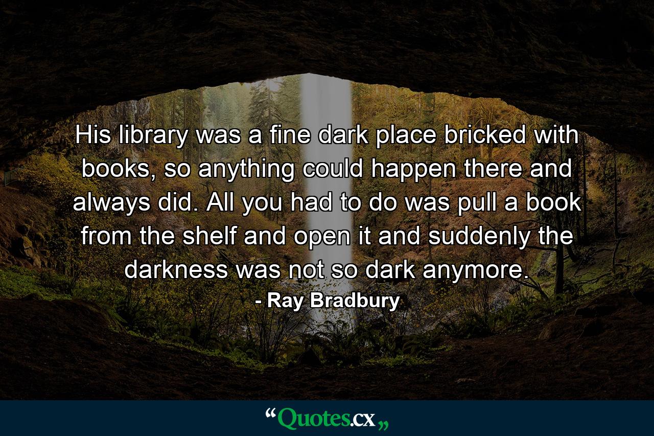 His library was a fine dark place bricked with books, so anything could happen there and always did. All you had to do was pull a book from the shelf and open it and suddenly the darkness was not so dark anymore. - Quote by Ray Bradbury