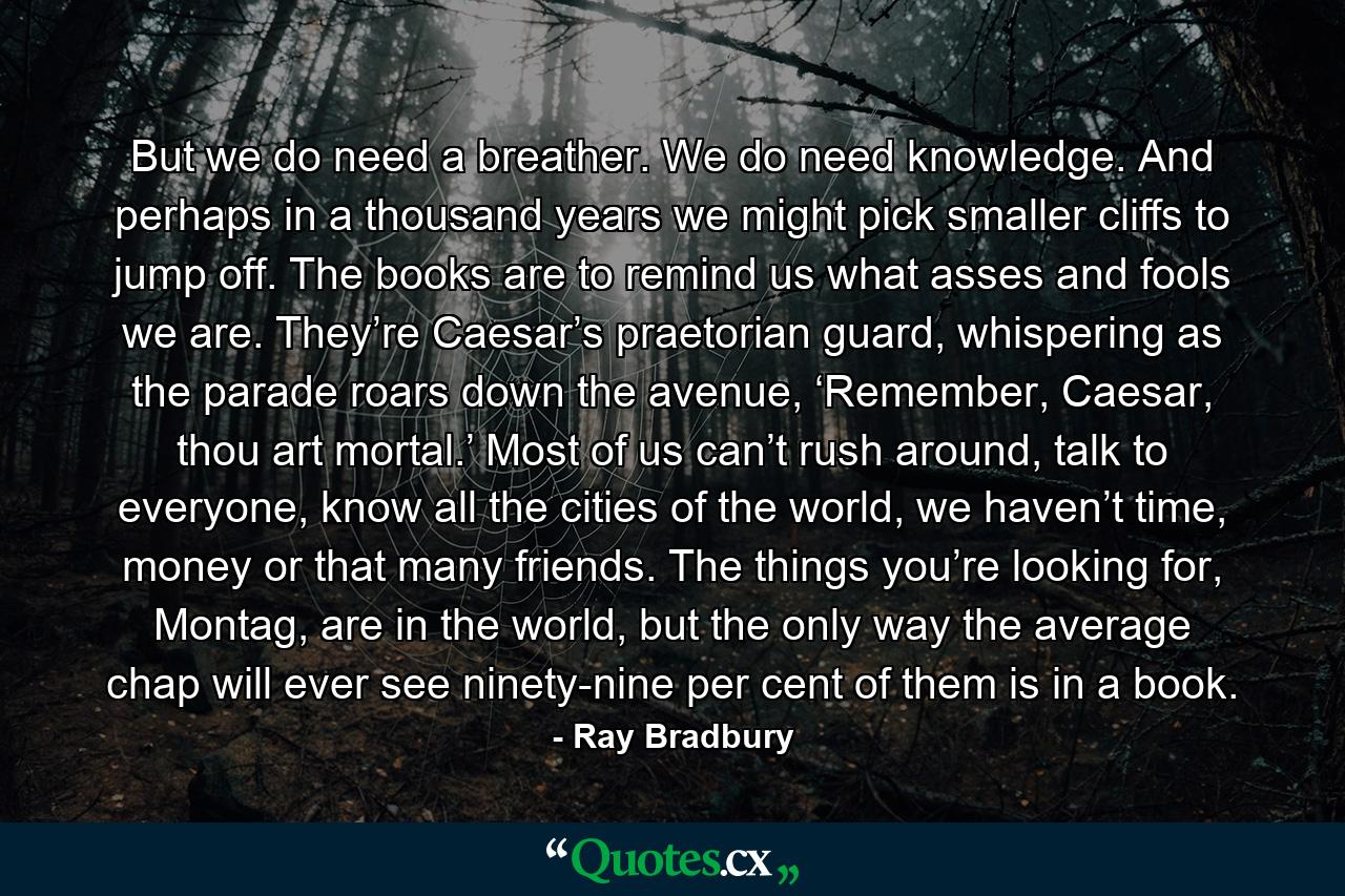 But we do need a breather. We do need knowledge. And perhaps in a thousand years we might pick smaller cliffs to jump off. The books are to remind us what asses and fools we are. They’re Caesar’s praetorian guard, whispering as the parade roars down the avenue, ‘Remember, Caesar, thou art mortal.’ Most of us can’t rush around, talk to everyone, know all the cities of the world, we haven’t time, money or that many friends. The things you’re looking for, Montag, are in the world, but the only way the average chap will ever see ninety-nine per cent of them is in a book. - Quote by Ray Bradbury