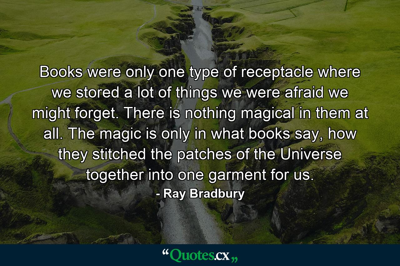 Books were only one type of receptacle where we stored a lot of things we were afraid we might forget. There is nothing magical in them at all. The magic is only in what books say, how they stitched the patches of the Universe together into one garment for us. - Quote by Ray Bradbury