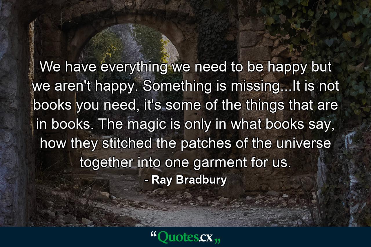 We have everything we need to be happy but we aren't happy. Something is missing...It is not books you need, it's some of the things that are in books. The magic is only in what books say, how they stitched the patches of the universe together into one garment for us. - Quote by Ray Bradbury