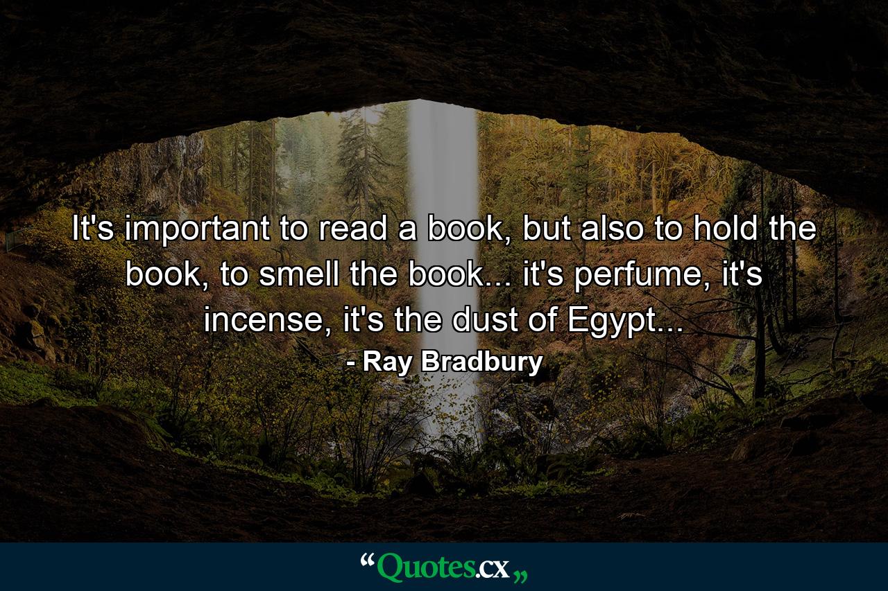 It's important to read a book, but also to hold the book, to smell the book... it's perfume, it's incense, it's the dust of Egypt... - Quote by Ray Bradbury