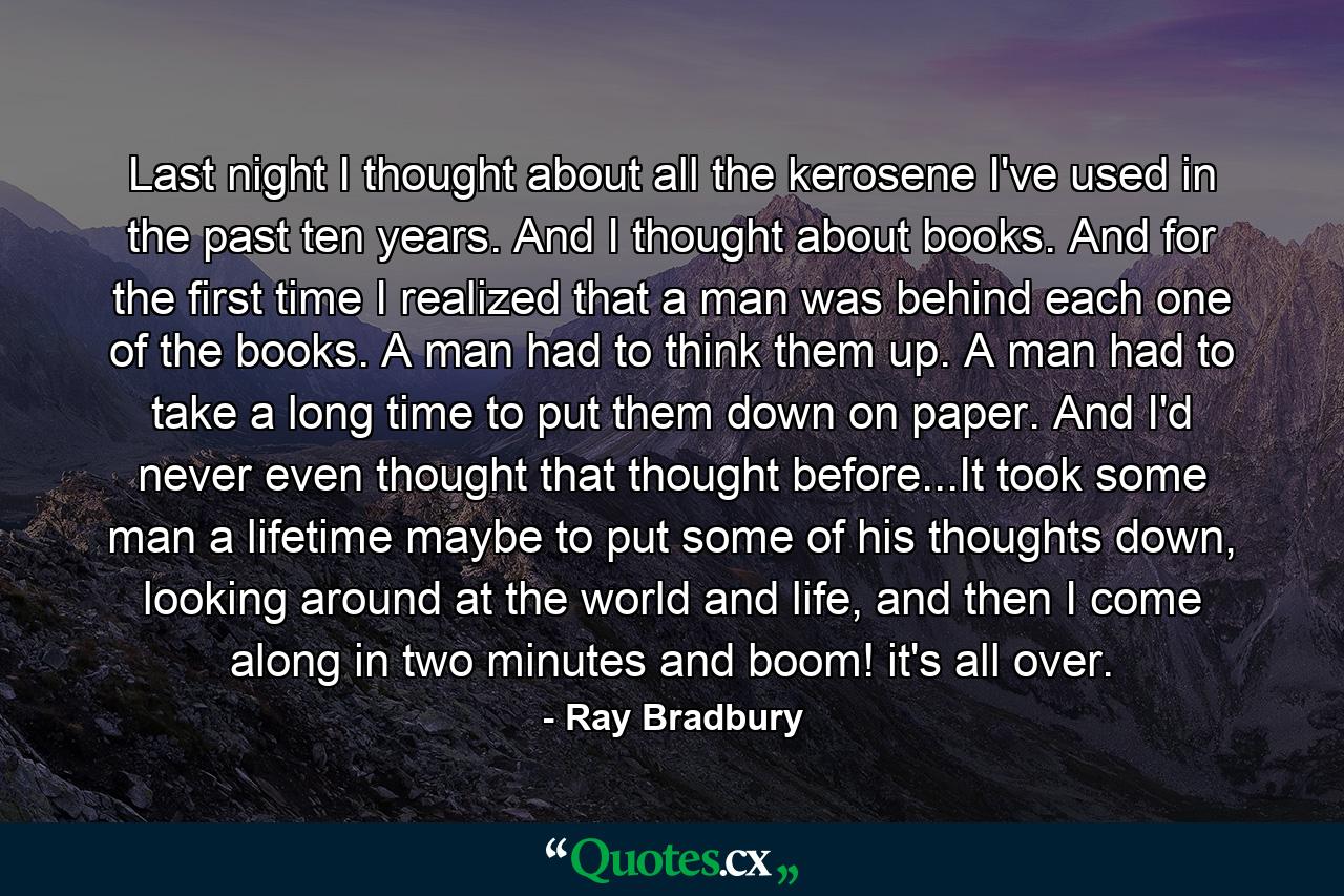 Last night I thought about all the kerosene I've used in the past ten years. And I thought about books. And for the first time I realized that a man was behind each one of the books. A man had to think them up. A man had to take a long time to put them down on paper. And I'd never even thought that thought before...It took some man a lifetime maybe to put some of his thoughts down, looking around at the world and life, and then I come along in two minutes and boom! it's all over. - Quote by Ray Bradbury