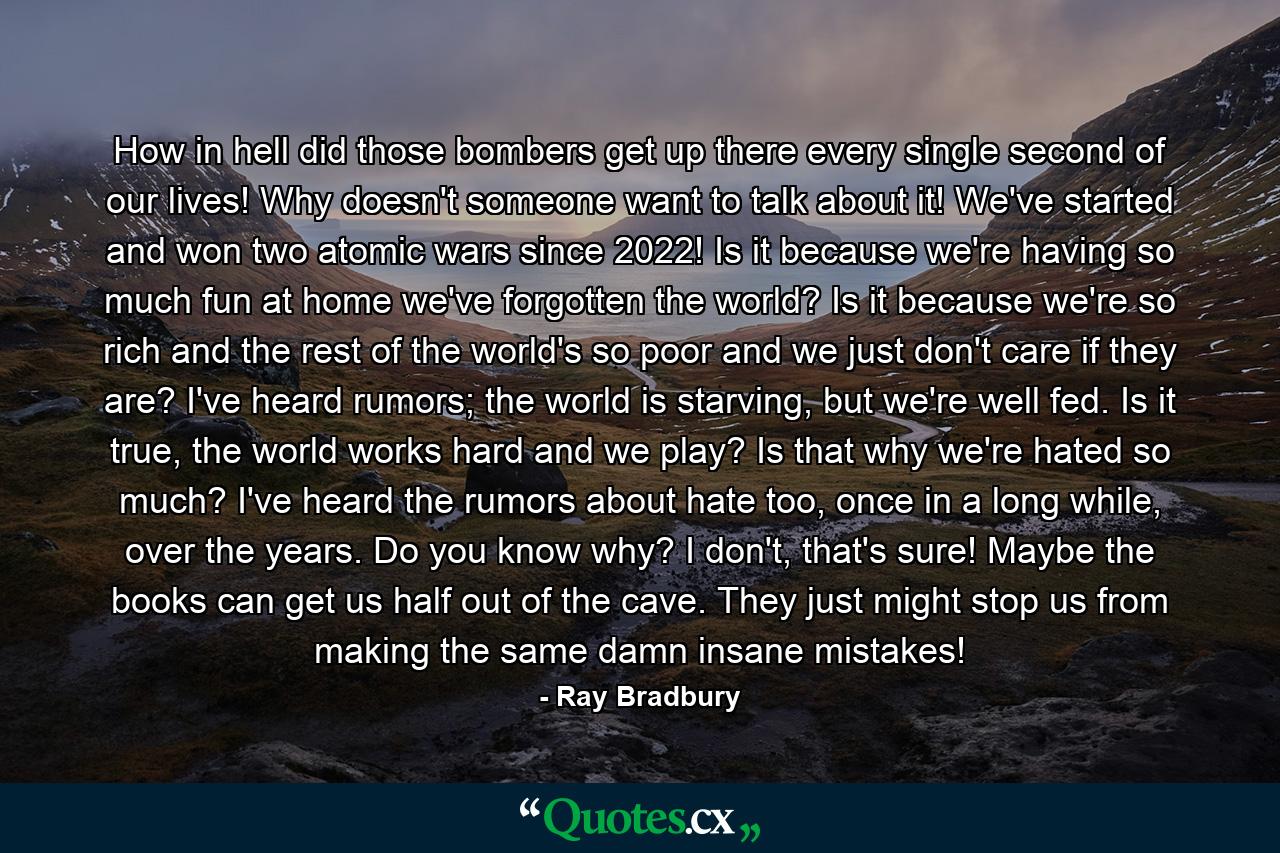 How in hell did those bombers get up there every single second of our lives! Why doesn't someone want to talk about it! We've started and won two atomic wars since 2022! Is it because we're having so much fun at home we've forgotten the world? Is it because we're so rich and the rest of the world's so poor and we just don't care if they are? I've heard rumors; the world is starving, but we're well fed. Is it true, the world works hard and we play? Is that why we're hated so much? I've heard the rumors about hate too, once in a long while, over the years. Do you know why? I don't, that's sure! Maybe the books can get us half out of the cave. They just might stop us from making the same damn insane mistakes! - Quote by Ray Bradbury