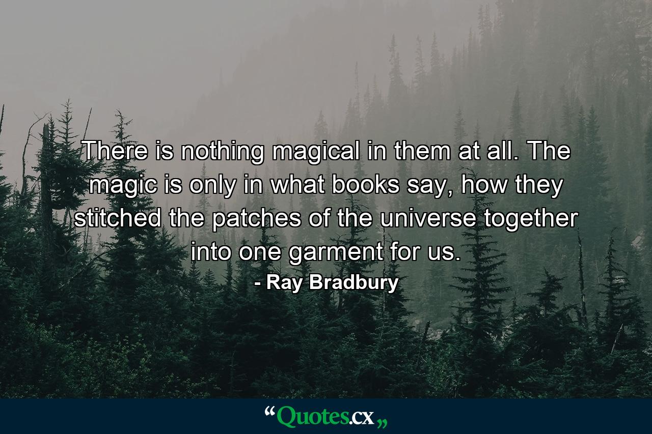 There is nothing magical in them at all. The magic is only in what books say, how they stitched the patches of the universe together into one garment for us. - Quote by Ray Bradbury