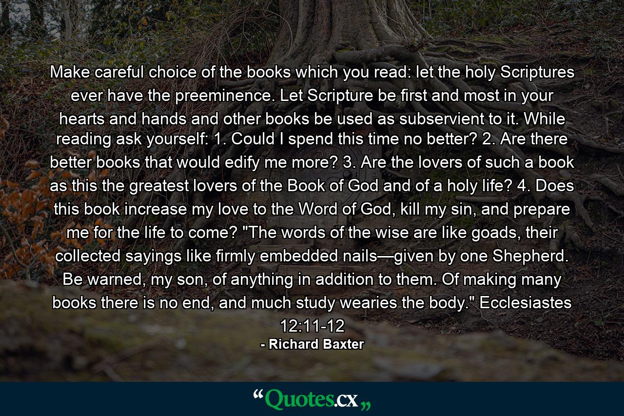 Make careful choice of the books which you read: let the holy Scriptures ever have the preeminence. Let Scripture be first and most in your hearts and hands and other books be used as subservient to it. While reading ask yourself: 1. Could I spend this time no better? 2. Are there better books that would edify me more? 3. Are the lovers of such a book as this the greatest  lovers of the Book of God and of a holy life? 4. Does this book increase my love to the Word of God,  kill my sin, and prepare me for the life to come? 