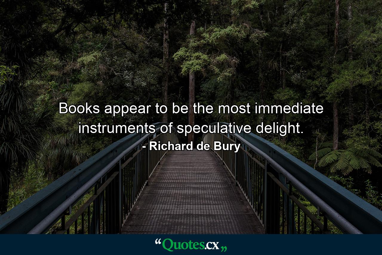 Books appear to be the most immediate instruments of speculative delight. - Quote by Richard de Bury