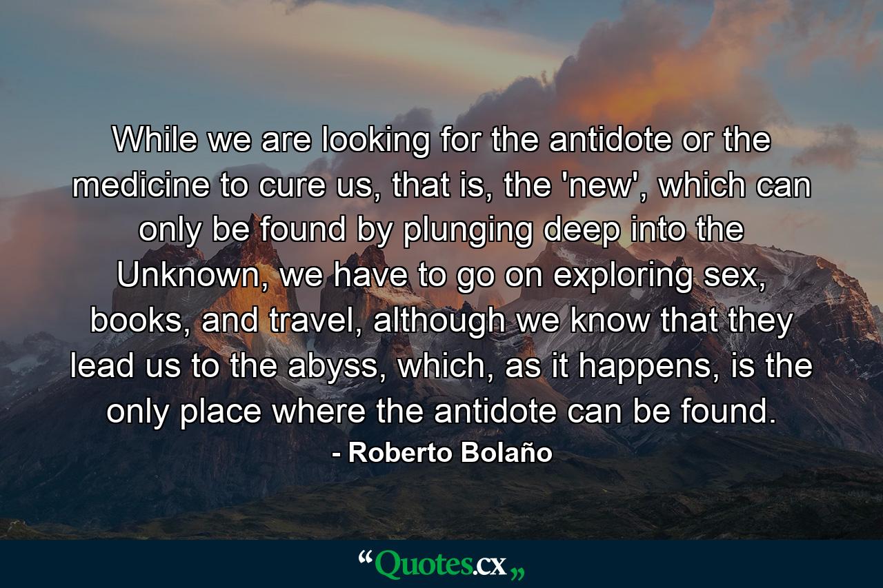 While we are looking for the antidote or the medicine to cure us, that is, the 'new', which can only be found by plunging deep into the Unknown, we have to go on exploring sex, books, and travel, although we know that they lead us to the abyss, which, as it happens, is the only place where the antidote can be found. - Quote by Roberto Bolaño