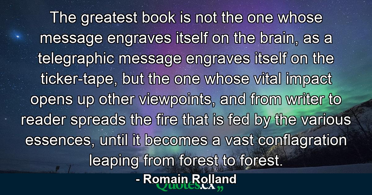 The greatest book is not the one whose message engraves itself on the brain, as a telegraphic message engraves itself on the ticker-tape, but the one whose vital impact opens up other viewpoints, and from writer to reader spreads the fire that is fed by the various essences, until it becomes a vast conflagration leaping from forest to forest. - Quote by Romain Rolland