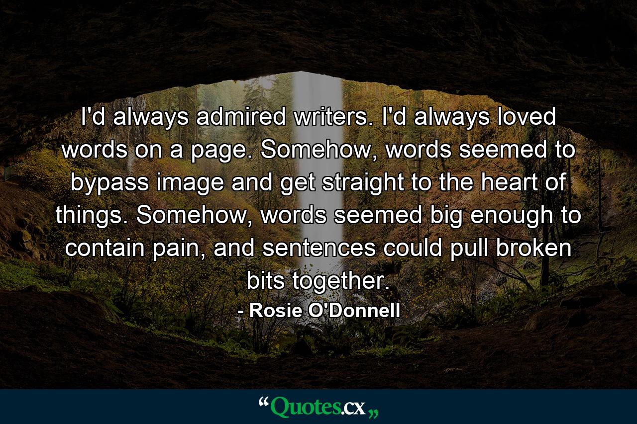 I'd always admired writers. I'd always loved words on a page. Somehow, words seemed to bypass image and get straight to the heart of things. Somehow, words seemed big enough to contain pain, and sentences could pull broken bits together. - Quote by Rosie O'Donnell