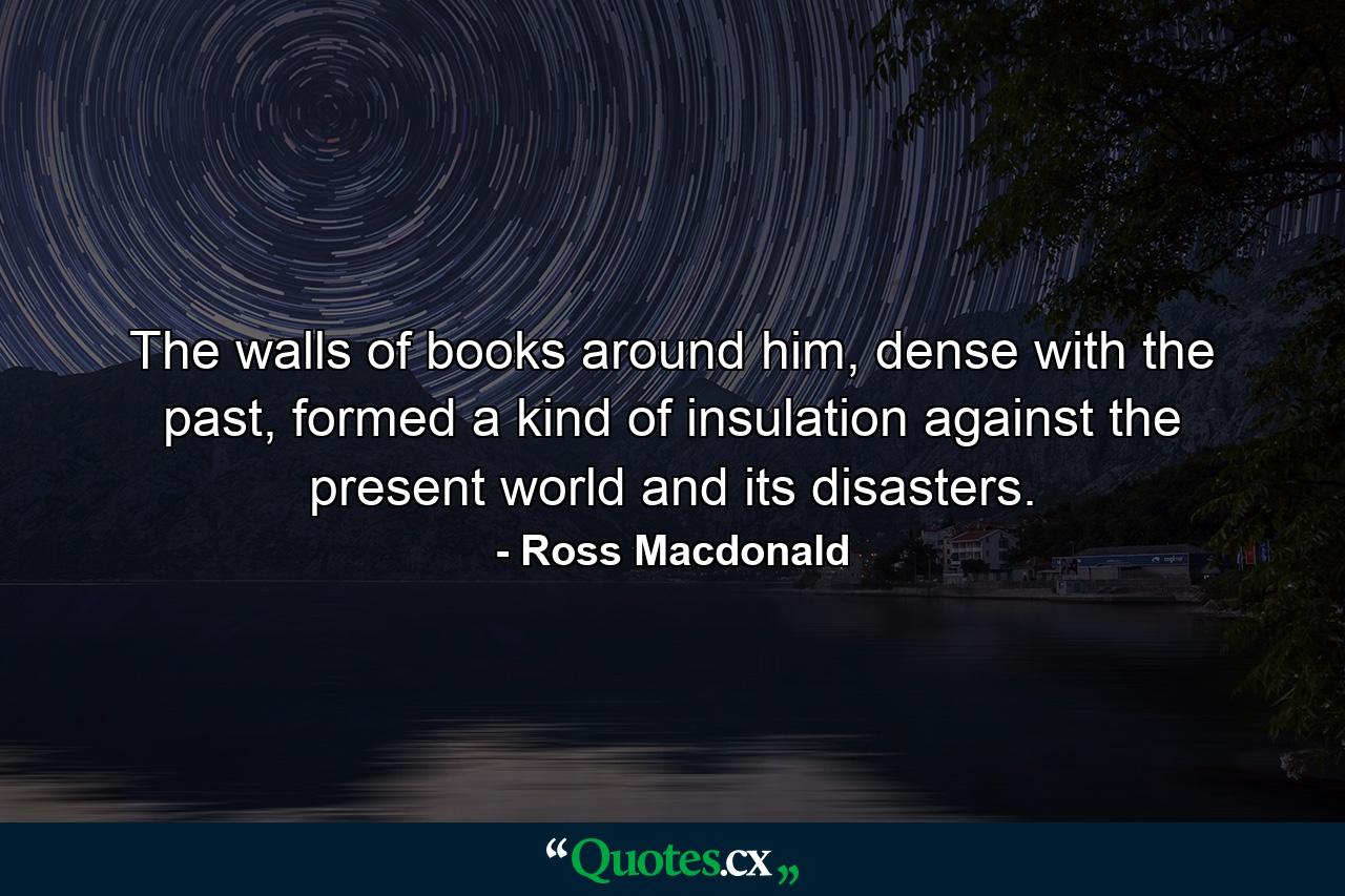 The walls of books around him, dense with the past, formed a kind of insulation against the present world and its disasters. - Quote by Ross Macdonald