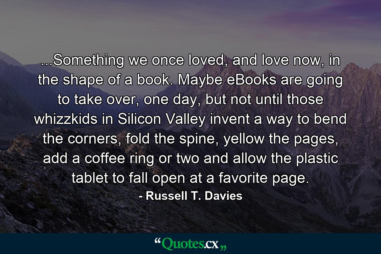 ...Something we once loved, and love now, in the shape of a book. Maybe eBooks are going to take over, one day, but not until those whizzkids in Silicon Valley invent a way to bend the corners, fold the spine, yellow the pages, add a coffee ring or two and allow the plastic tablet to fall open at a favorite page. - Quote by Russell T. Davies