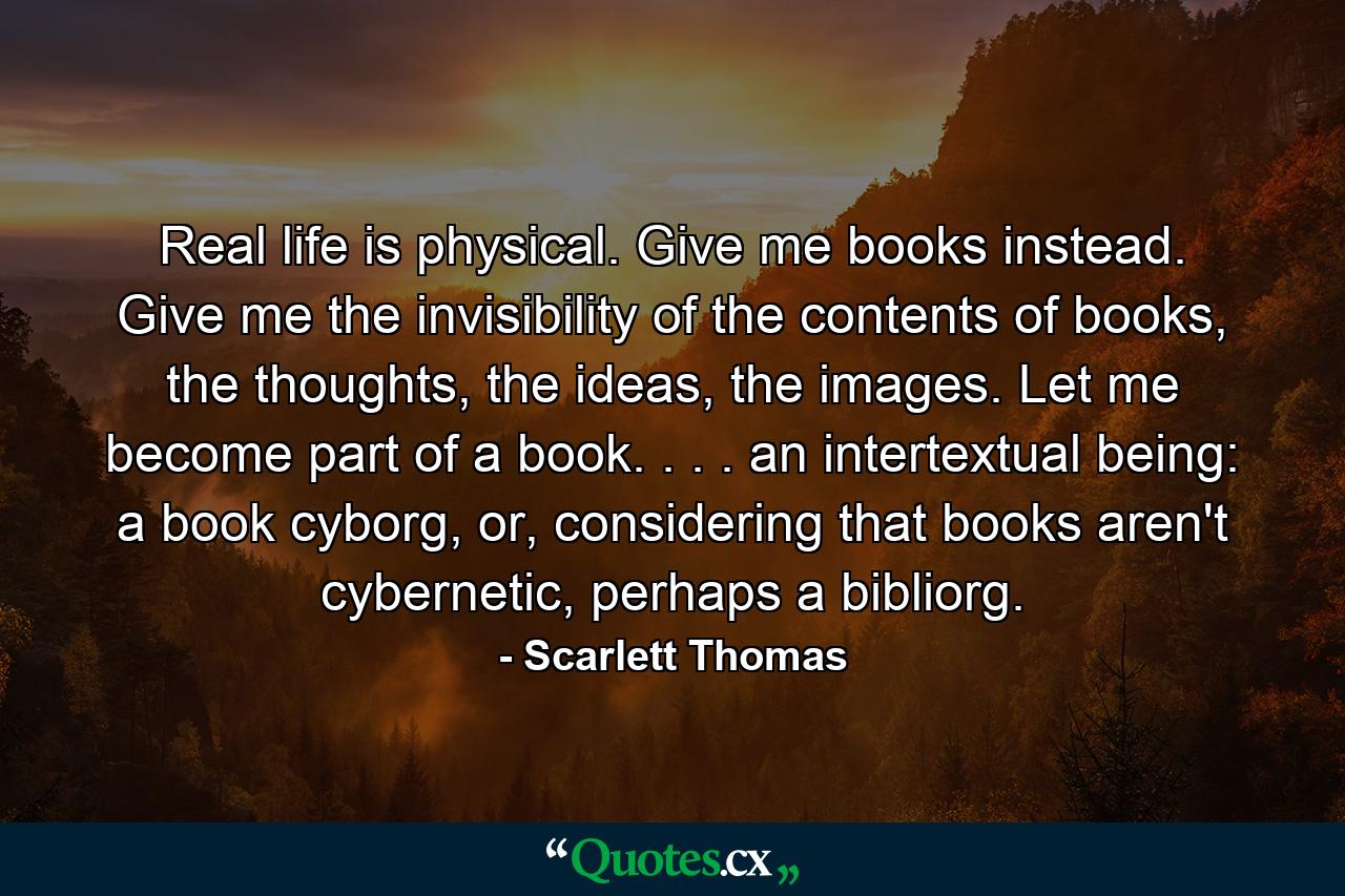 Real life is physical. Give me books instead. Give me the invisibility of the contents of books, the thoughts, the ideas, the images. Let me become part of a book. . . . an intertextual being: a book cyborg, or, considering that books aren't cybernetic, perhaps a bibliorg. - Quote by Scarlett Thomas