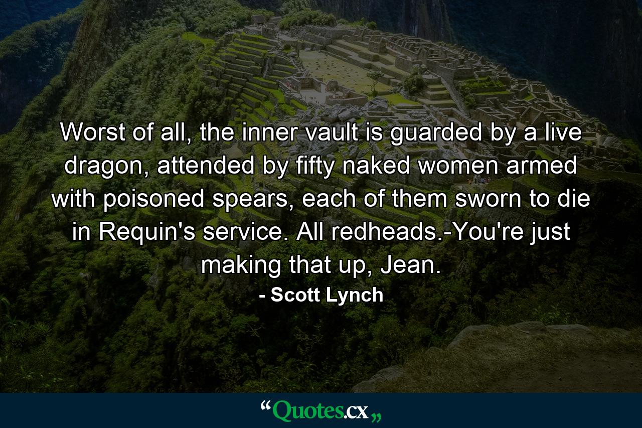 Worst of all, the inner vault is guarded by a live dragon, attended by fifty naked women armed with poisoned spears, each of them sworn to die in Requin's service. All redheads.-You're just making that up, Jean. - Quote by Scott Lynch