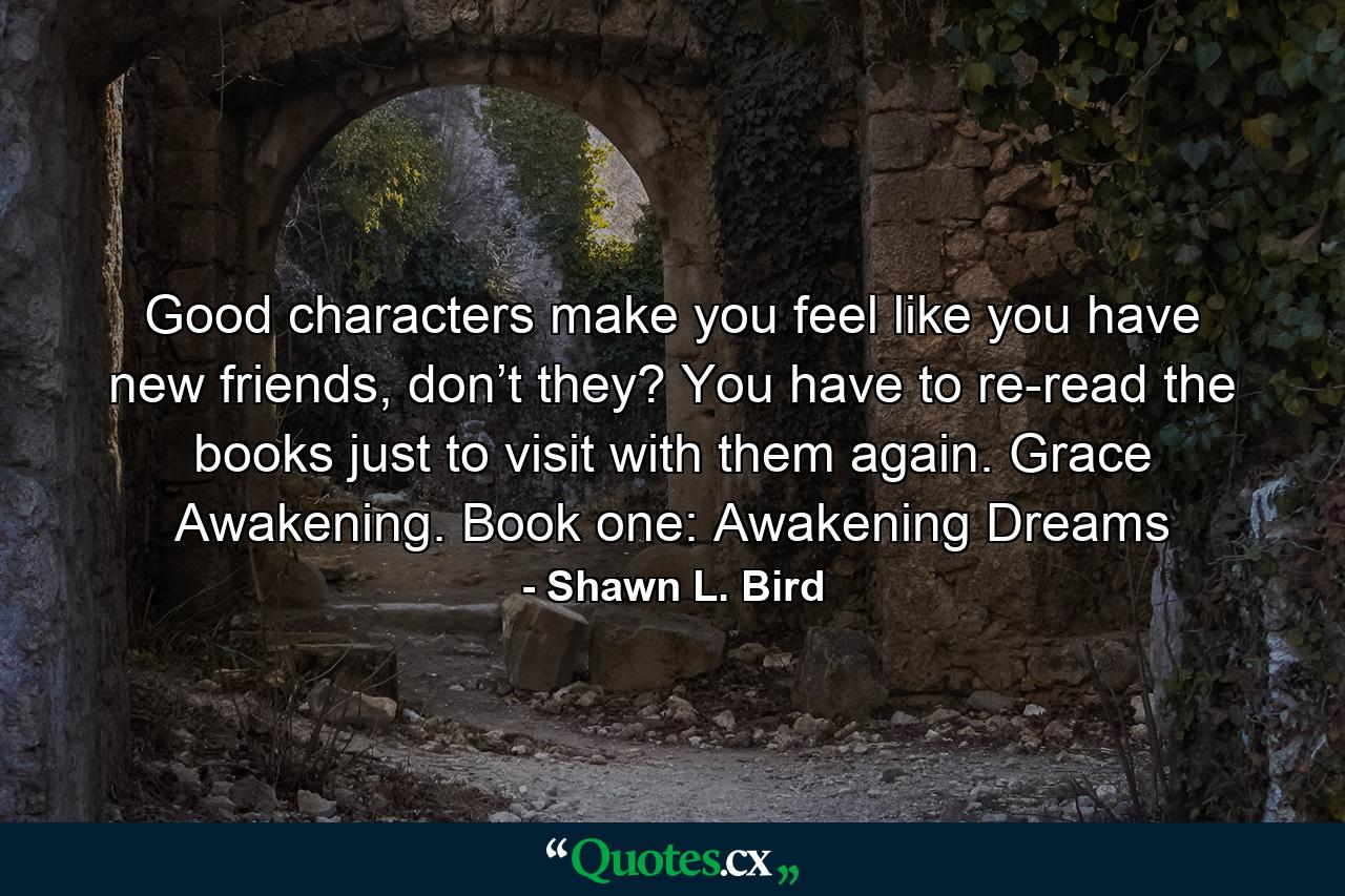 Good characters make you feel like you have new friends, don’t they? You have to re-read the books just to visit with them again. Grace Awakening. Book one: Awakening Dreams - Quote by Shawn L. Bird