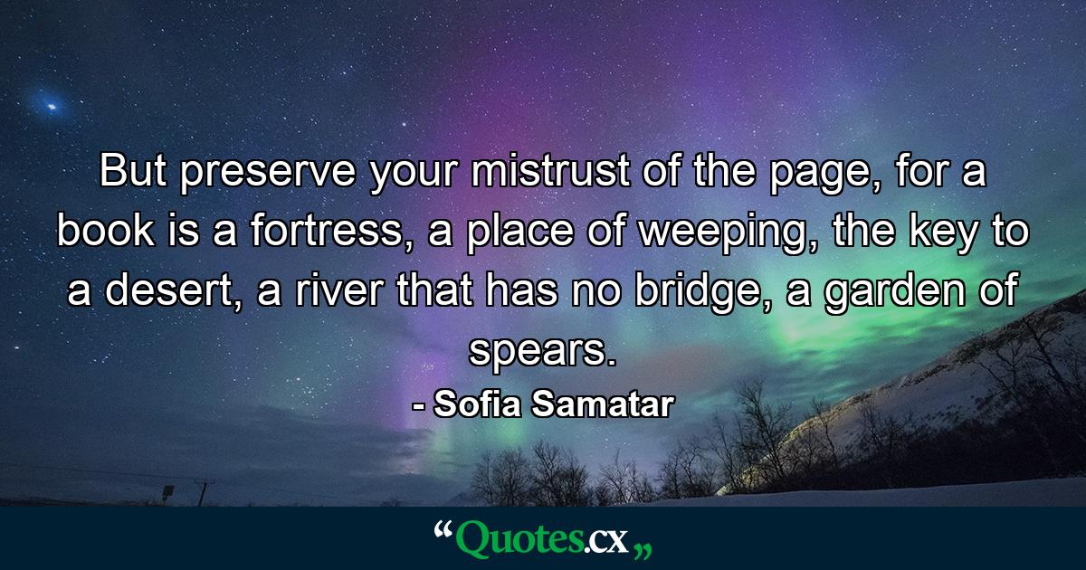 But preserve your mistrust of the page, for a book is a fortress, a place of weeping, the key to a desert, a river that has no bridge, a garden of spears. - Quote by Sofia Samatar