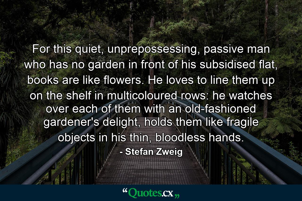 For this quiet, unprepossessing, passive man who has no garden in front of his subsidised flat, books are like flowers. He loves to line them up on the shelf in multicoloured rows: he watches over each of them with an old-fashioned gardener's delight, holds them like fragile objects in his thin, bloodless hands. - Quote by Stefan Zweig